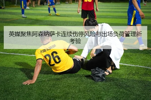 英媒聚焦阿森纳萨卡连续伤停风险与出场负荷管理新考验