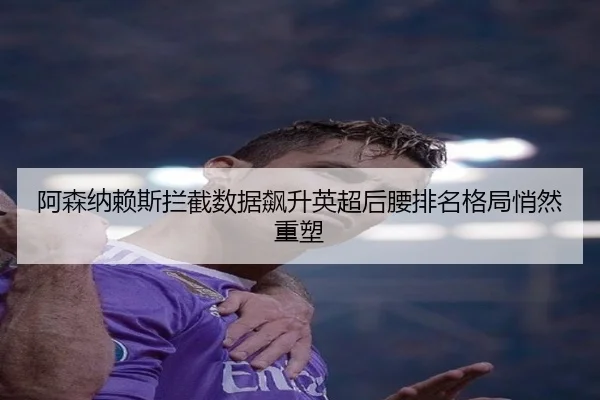 阿森纳赖斯拦截数据飙升英超后腰排名格局悄然重塑