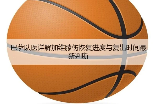 巴萨队医详解加维膝伤恢复进度与复出时间最新判断