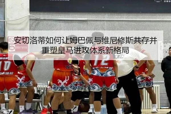 安切洛蒂如何让姆巴佩与维尼修斯共存并重塑皇马进攻体系新格局